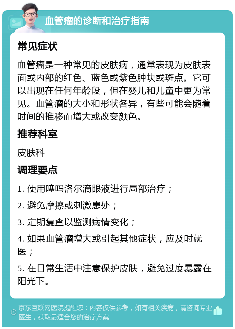 血管瘤的诊断和治疗指南 常见症状 血管瘤是一种常见的皮肤病，通常表现为皮肤表面或内部的红色、蓝色或紫色肿块或斑点。它可以出现在任何年龄段，但在婴儿和儿童中更为常见。血管瘤的大小和形状各异，有些可能会随着时间的推移而增大或改变颜色。 推荐科室 皮肤科 调理要点 1. 使用噻吗洛尔滴眼液进行局部治疗； 2. 避免摩擦或刺激患处； 3. 定期复查以监测病情变化； 4. 如果血管瘤增大或引起其他症状，应及时就医； 5. 在日常生活中注意保护皮肤，避免过度暴露在阳光下。