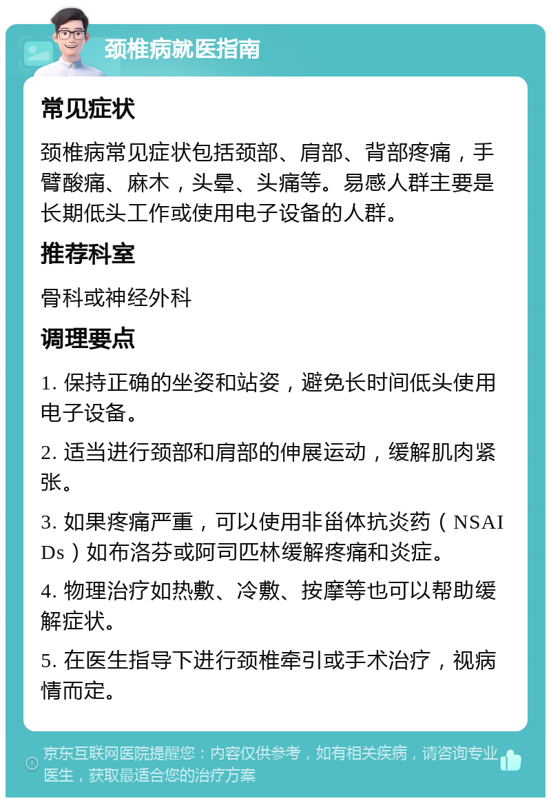 颈椎病就医指南 常见症状 颈椎病常见症状包括颈部、肩部、背部疼痛，手臂酸痛、麻木，头晕、头痛等。易感人群主要是长期低头工作或使用电子设备的人群。 推荐科室 骨科或神经外科 调理要点 1. 保持正确的坐姿和站姿，避免长时间低头使用电子设备。 2. 适当进行颈部和肩部的伸展运动，缓解肌肉紧张。 3. 如果疼痛严重，可以使用非甾体抗炎药（NSAIDs）如布洛芬或阿司匹林缓解疼痛和炎症。 4. 物理治疗如热敷、冷敷、按摩等也可以帮助缓解症状。 5. 在医生指导下进行颈椎牵引或手术治疗，视病情而定。