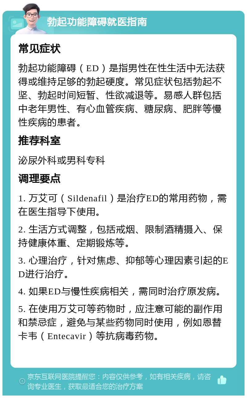 勃起功能障碍就医指南 常见症状 勃起功能障碍（ED）是指男性在性生活中无法获得或维持足够的勃起硬度。常见症状包括勃起不坚、勃起时间短暂、性欲减退等。易感人群包括中老年男性、有心血管疾病、糖尿病、肥胖等慢性疾病的患者。 推荐科室 泌尿外科或男科专科 调理要点 1. 万艾可（Sildenafil）是治疗ED的常用药物，需在医生指导下使用。 2. 生活方式调整，包括戒烟、限制酒精摄入、保持健康体重、定期锻炼等。 3. 心理治疗，针对焦虑、抑郁等心理因素引起的ED进行治疗。 4. 如果ED与慢性疾病相关，需同时治疗原发病。 5. 在使用万艾可等药物时，应注意可能的副作用和禁忌症，避免与某些药物同时使用，例如恩替卡韦（Entecavir）等抗病毒药物。