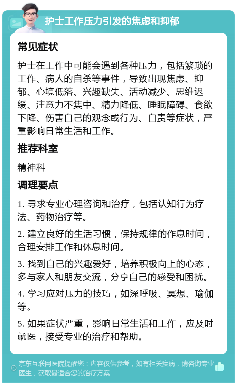 护士工作压力引发的焦虑和抑郁 常见症状 护士在工作中可能会遇到各种压力，包括繁琐的工作、病人的自杀等事件，导致出现焦虑、抑郁、心境低落、兴趣缺失、活动减少、思维迟缓、注意力不集中、精力降低、睡眠障碍、食欲下降、伤害自己的观念或行为、自责等症状，严重影响日常生活和工作。 推荐科室 精神科 调理要点 1. 寻求专业心理咨询和治疗，包括认知行为疗法、药物治疗等。 2. 建立良好的生活习惯，保持规律的作息时间，合理安排工作和休息时间。 3. 找到自己的兴趣爱好，培养积极向上的心态，多与家人和朋友交流，分享自己的感受和困扰。 4. 学习应对压力的技巧，如深呼吸、冥想、瑜伽等。 5. 如果症状严重，影响日常生活和工作，应及时就医，接受专业的治疗和帮助。