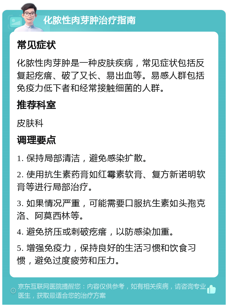 化脓性肉芽肿治疗指南 常见症状 化脓性肉芽肿是一种皮肤疾病，常见症状包括反复起疙瘩、破了又长、易出血等。易感人群包括免疫力低下者和经常接触细菌的人群。 推荐科室 皮肤科 调理要点 1. 保持局部清洁，避免感染扩散。 2. 使用抗生素药膏如红霉素软膏、复方新诺明软膏等进行局部治疗。 3. 如果情况严重，可能需要口服抗生素如头孢克洛、阿莫西林等。 4. 避免挤压或刺破疙瘩，以防感染加重。 5. 增强免疫力，保持良好的生活习惯和饮食习惯，避免过度疲劳和压力。