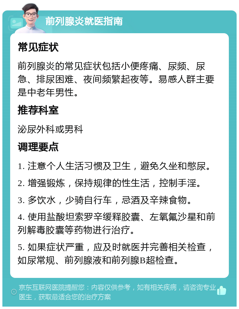 前列腺炎就医指南 常见症状 前列腺炎的常见症状包括小便疼痛、尿频、尿急、排尿困难、夜间频繁起夜等。易感人群主要是中老年男性。 推荐科室 泌尿外科或男科 调理要点 1. 注意个人生活习惯及卫生，避免久坐和憋尿。 2. 增强锻炼，保持规律的性生活，控制手淫。 3. 多饮水，少骑自行车，忌酒及辛辣食物。 4. 使用盐酸坦索罗辛缓释胶囊、左氧氟沙星和前列解毒胶囊等药物进行治疗。 5. 如果症状严重，应及时就医并完善相关检查，如尿常规、前列腺液和前列腺B超检查。