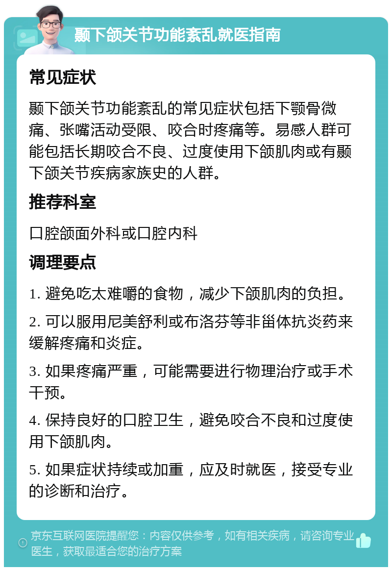 颞下颌关节功能紊乱就医指南 常见症状 颞下颌关节功能紊乱的常见症状包括下颚骨微痛、张嘴活动受限、咬合时疼痛等。易感人群可能包括长期咬合不良、过度使用下颌肌肉或有颞下颌关节疾病家族史的人群。 推荐科室 口腔颌面外科或口腔内科 调理要点 1. 避免吃太难嚼的食物，减少下颌肌肉的负担。 2. 可以服用尼美舒利或布洛芬等非甾体抗炎药来缓解疼痛和炎症。 3. 如果疼痛严重，可能需要进行物理治疗或手术干预。 4. 保持良好的口腔卫生，避免咬合不良和过度使用下颌肌肉。 5. 如果症状持续或加重，应及时就医，接受专业的诊断和治疗。