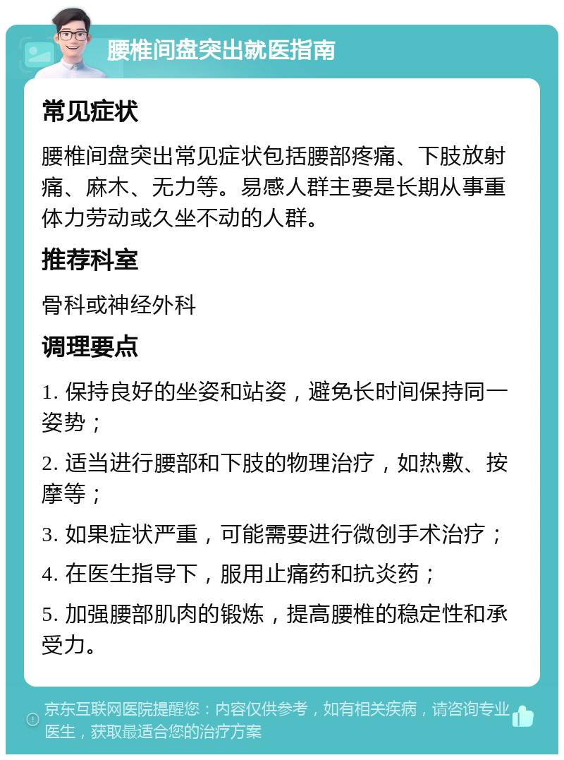 腰椎间盘突出就医指南 常见症状 腰椎间盘突出常见症状包括腰部疼痛、下肢放射痛、麻木、无力等。易感人群主要是长期从事重体力劳动或久坐不动的人群。 推荐科室 骨科或神经外科 调理要点 1. 保持良好的坐姿和站姿，避免长时间保持同一姿势； 2. 适当进行腰部和下肢的物理治疗，如热敷、按摩等； 3. 如果症状严重，可能需要进行微创手术治疗； 4. 在医生指导下，服用止痛药和抗炎药； 5. 加强腰部肌肉的锻炼，提高腰椎的稳定性和承受力。