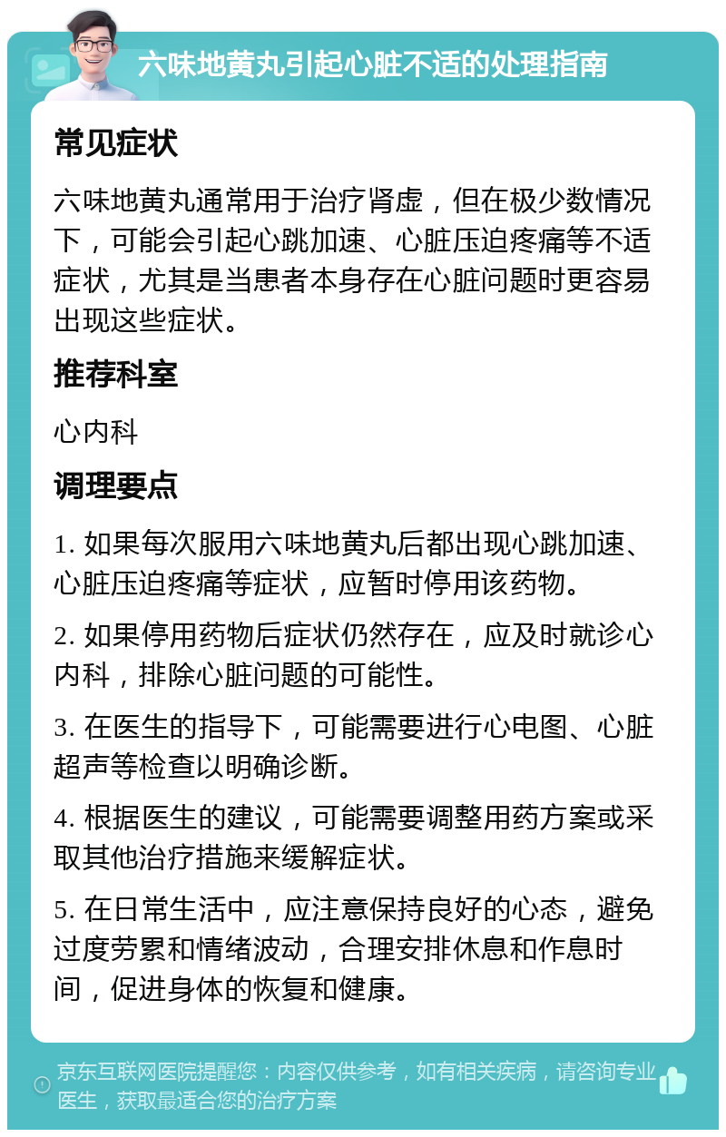 六味地黄丸引起心脏不适的处理指南 常见症状 六味地黄丸通常用于治疗肾虚，但在极少数情况下，可能会引起心跳加速、心脏压迫疼痛等不适症状，尤其是当患者本身存在心脏问题时更容易出现这些症状。 推荐科室 心内科 调理要点 1. 如果每次服用六味地黄丸后都出现心跳加速、心脏压迫疼痛等症状，应暂时停用该药物。 2. 如果停用药物后症状仍然存在，应及时就诊心内科，排除心脏问题的可能性。 3. 在医生的指导下，可能需要进行心电图、心脏超声等检查以明确诊断。 4. 根据医生的建议，可能需要调整用药方案或采取其他治疗措施来缓解症状。 5. 在日常生活中，应注意保持良好的心态，避免过度劳累和情绪波动，合理安排休息和作息时间，促进身体的恢复和健康。