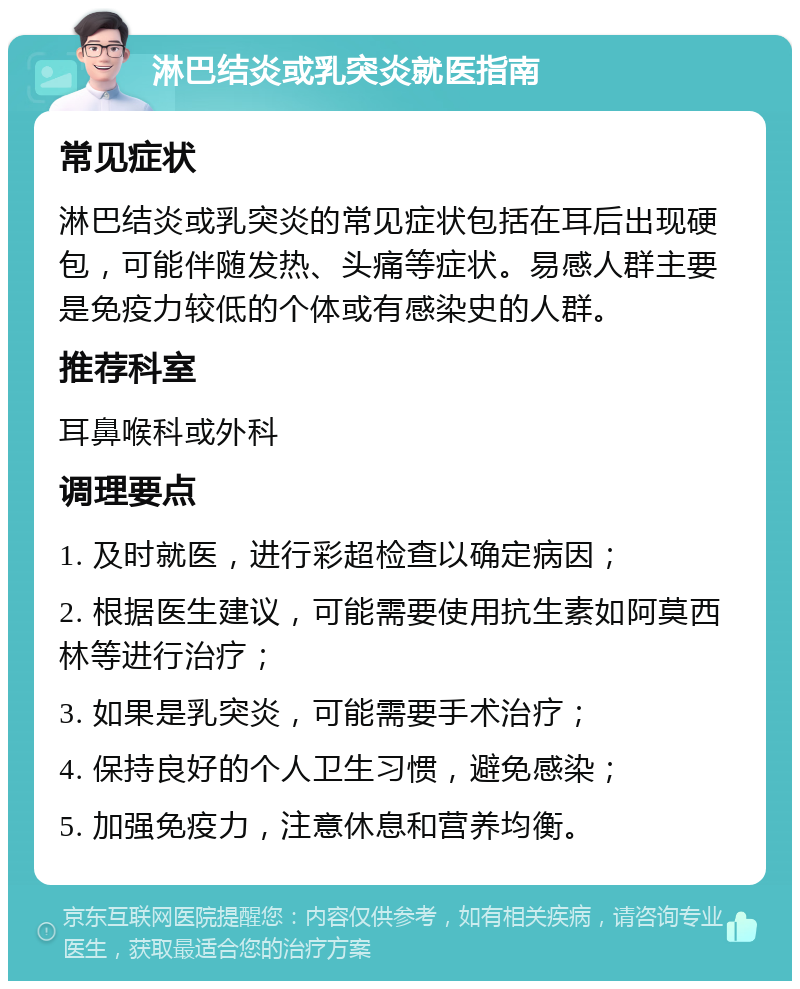 淋巴结炎或乳突炎就医指南 常见症状 淋巴结炎或乳突炎的常见症状包括在耳后出现硬包，可能伴随发热、头痛等症状。易感人群主要是免疫力较低的个体或有感染史的人群。 推荐科室 耳鼻喉科或外科 调理要点 1. 及时就医，进行彩超检查以确定病因； 2. 根据医生建议，可能需要使用抗生素如阿莫西林等进行治疗； 3. 如果是乳突炎，可能需要手术治疗； 4. 保持良好的个人卫生习惯，避免感染； 5. 加强免疫力，注意休息和营养均衡。