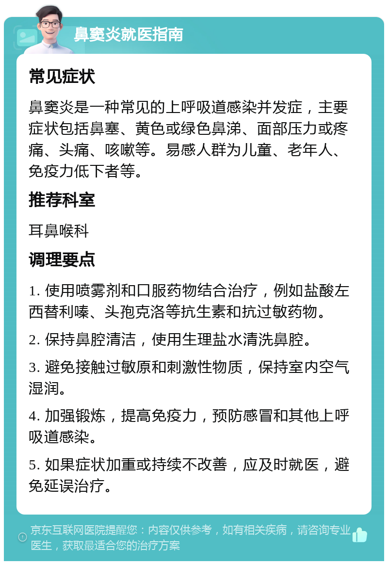 鼻窦炎就医指南 常见症状 鼻窦炎是一种常见的上呼吸道感染并发症，主要症状包括鼻塞、黄色或绿色鼻涕、面部压力或疼痛、头痛、咳嗽等。易感人群为儿童、老年人、免疫力低下者等。 推荐科室 耳鼻喉科 调理要点 1. 使用喷雾剂和口服药物结合治疗，例如盐酸左西替利嗪、头孢克洛等抗生素和抗过敏药物。 2. 保持鼻腔清洁，使用生理盐水清洗鼻腔。 3. 避免接触过敏原和刺激性物质，保持室内空气湿润。 4. 加强锻炼，提高免疫力，预防感冒和其他上呼吸道感染。 5. 如果症状加重或持续不改善，应及时就医，避免延误治疗。