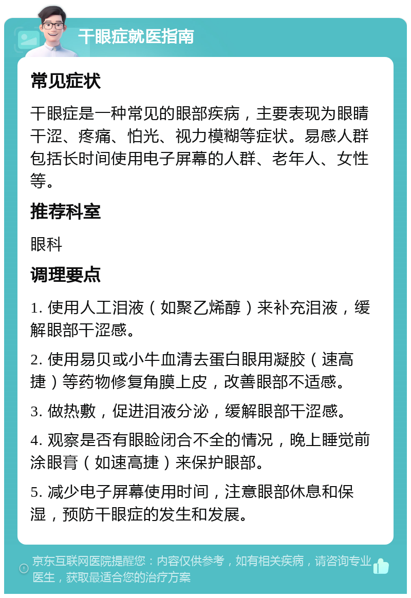 干眼症就医指南 常见症状 干眼症是一种常见的眼部疾病，主要表现为眼睛干涩、疼痛、怕光、视力模糊等症状。易感人群包括长时间使用电子屏幕的人群、老年人、女性等。 推荐科室 眼科 调理要点 1. 使用人工泪液（如聚乙烯醇）来补充泪液，缓解眼部干涩感。 2. 使用易贝或小牛血清去蛋白眼用凝胶（速高捷）等药物修复角膜上皮，改善眼部不适感。 3. 做热敷，促进泪液分泌，缓解眼部干涩感。 4. 观察是否有眼睑闭合不全的情况，晚上睡觉前涂眼膏（如速高捷）来保护眼部。 5. 减少电子屏幕使用时间，注意眼部休息和保湿，预防干眼症的发生和发展。