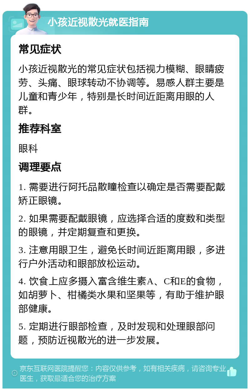 小孩近视散光就医指南 常见症状 小孩近视散光的常见症状包括视力模糊、眼睛疲劳、头痛、眼球转动不协调等。易感人群主要是儿童和青少年，特别是长时间近距离用眼的人群。 推荐科室 眼科 调理要点 1. 需要进行阿托品散瞳检查以确定是否需要配戴矫正眼镜。 2. 如果需要配戴眼镜，应选择合适的度数和类型的眼镜，并定期复查和更换。 3. 注意用眼卫生，避免长时间近距离用眼，多进行户外活动和眼部放松运动。 4. 饮食上应多摄入富含维生素A、C和E的食物，如胡萝卜、柑橘类水果和坚果等，有助于维护眼部健康。 5. 定期进行眼部检查，及时发现和处理眼部问题，预防近视散光的进一步发展。