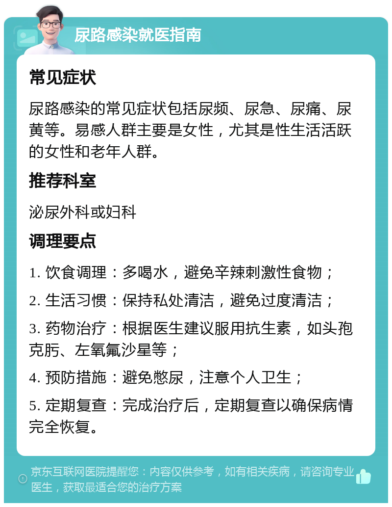 尿路感染就医指南 常见症状 尿路感染的常见症状包括尿频、尿急、尿痛、尿黄等。易感人群主要是女性，尤其是性生活活跃的女性和老年人群。 推荐科室 泌尿外科或妇科 调理要点 1. 饮食调理：多喝水，避免辛辣刺激性食物； 2. 生活习惯：保持私处清洁，避免过度清洁； 3. 药物治疗：根据医生建议服用抗生素，如头孢克肟、左氧氟沙星等； 4. 预防措施：避免憋尿，注意个人卫生； 5. 定期复查：完成治疗后，定期复查以确保病情完全恢复。