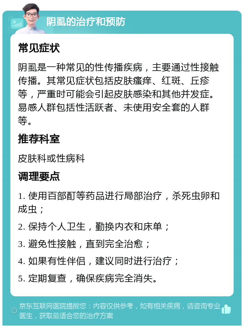 阴虱的治疗和预防 常见症状 阴虱是一种常见的性传播疾病，主要通过性接触传播。其常见症状包括皮肤瘙痒、红斑、丘疹等，严重时可能会引起皮肤感染和其他并发症。易感人群包括性活跃者、未使用安全套的人群等。 推荐科室 皮肤科或性病科 调理要点 1. 使用百部酊等药品进行局部治疗，杀死虫卵和成虫； 2. 保持个人卫生，勤换内衣和床单； 3. 避免性接触，直到完全治愈； 4. 如果有性伴侣，建议同时进行治疗； 5. 定期复查，确保疾病完全消失。