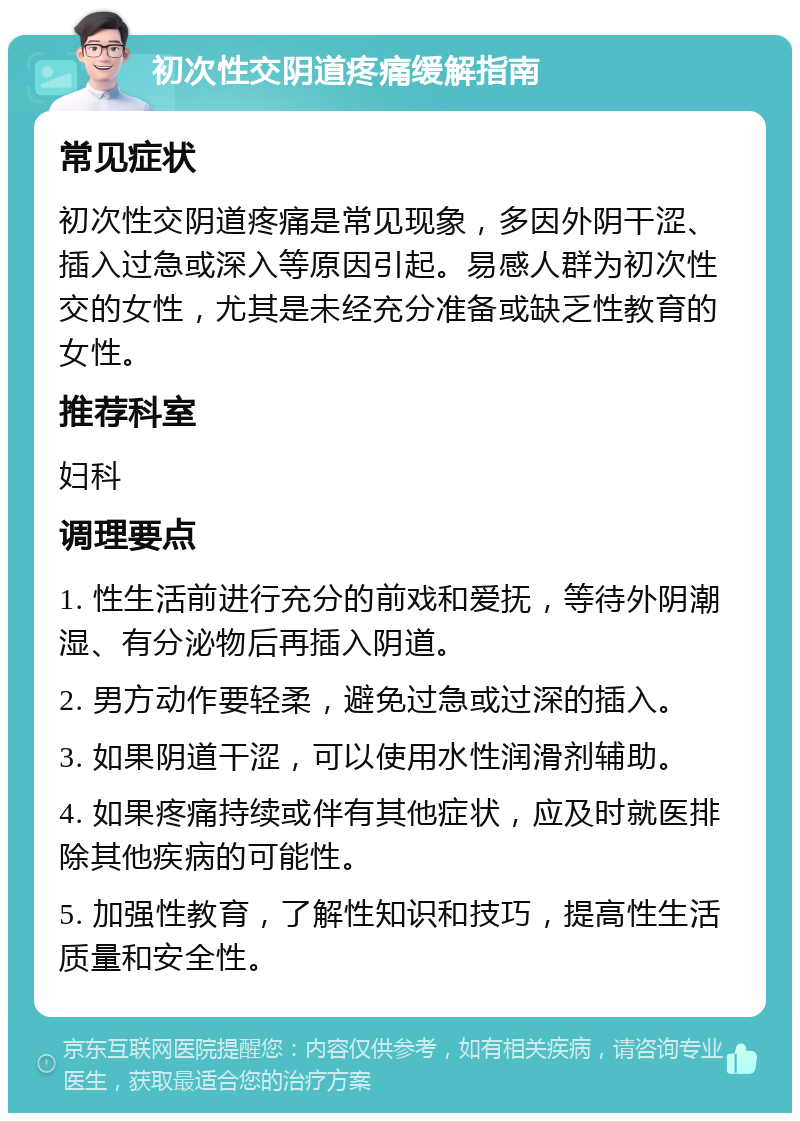 初次性交阴道疼痛缓解指南 常见症状 初次性交阴道疼痛是常见现象，多因外阴干涩、插入过急或深入等原因引起。易感人群为初次性交的女性，尤其是未经充分准备或缺乏性教育的女性。 推荐科室 妇科 调理要点 1. 性生活前进行充分的前戏和爱抚，等待外阴潮湿、有分泌物后再插入阴道。 2. 男方动作要轻柔，避免过急或过深的插入。 3. 如果阴道干涩，可以使用水性润滑剂辅助。 4. 如果疼痛持续或伴有其他症状，应及时就医排除其他疾病的可能性。 5. 加强性教育，了解性知识和技巧，提高性生活质量和安全性。