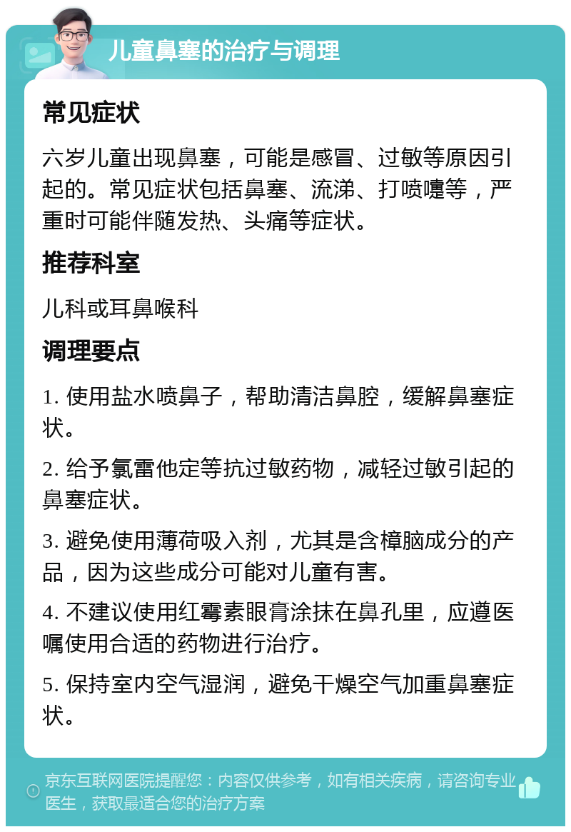 儿童鼻塞的治疗与调理 常见症状 六岁儿童出现鼻塞，可能是感冒、过敏等原因引起的。常见症状包括鼻塞、流涕、打喷嚏等，严重时可能伴随发热、头痛等症状。 推荐科室 儿科或耳鼻喉科 调理要点 1. 使用盐水喷鼻子，帮助清洁鼻腔，缓解鼻塞症状。 2. 给予氯雷他定等抗过敏药物，减轻过敏引起的鼻塞症状。 3. 避免使用薄荷吸入剂，尤其是含樟脑成分的产品，因为这些成分可能对儿童有害。 4. 不建议使用红霉素眼膏涂抹在鼻孔里，应遵医嘱使用合适的药物进行治疗。 5. 保持室内空气湿润，避免干燥空气加重鼻塞症状。