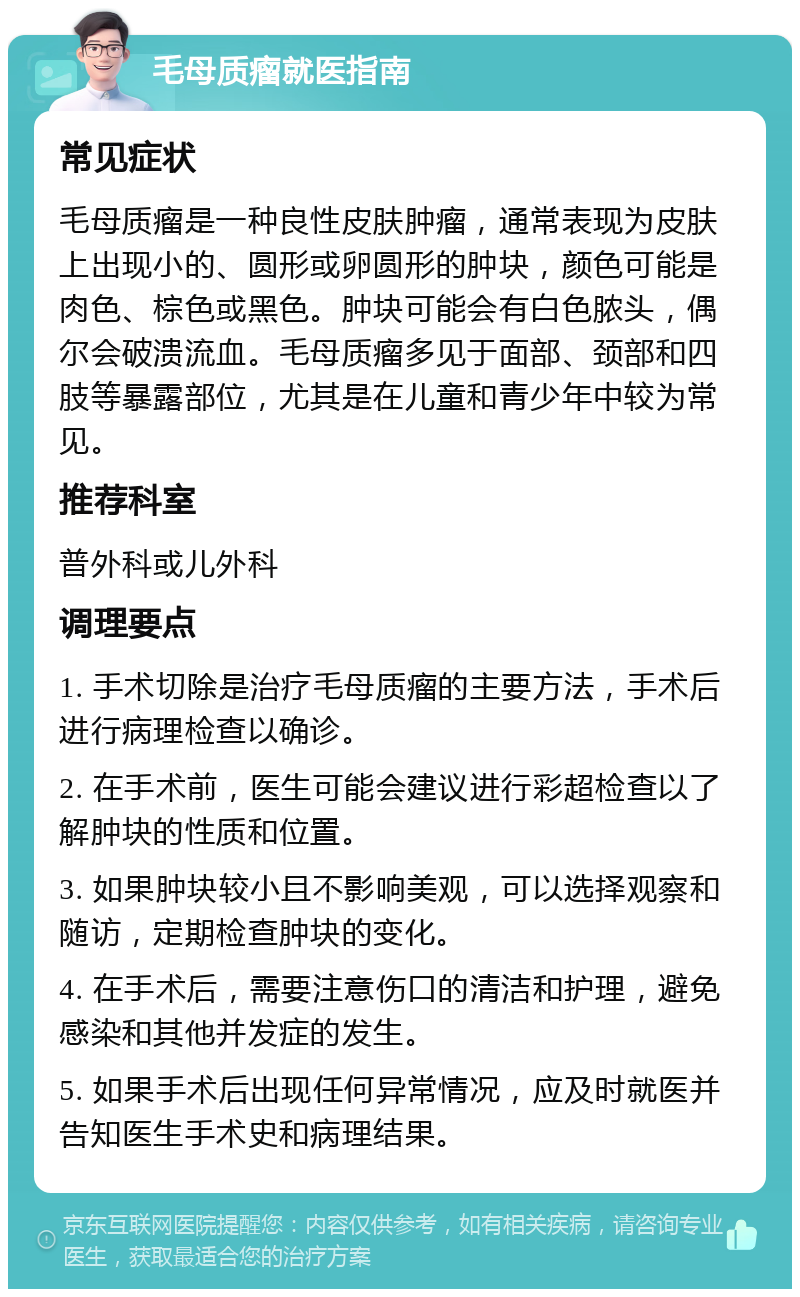 毛母质瘤就医指南 常见症状 毛母质瘤是一种良性皮肤肿瘤,通常表现为皮肤上出现小的、圆形或卵圆形的肿块,颜色可能是肉色、棕色或黑色。肿块可能会有白色脓头,偶尔会破溃流血。毛母质瘤多见于面部、颈部和四肢等暴露部位,尤其是在儿童和青少年中较为常见。 推荐科室 普外科或儿外科 调理要点 1. 手术切除是治疗毛母质瘤的主要方法,手术后进行病理检查以确诊。 2. 在手术前,医生可能会建议进行彩超检查以了解肿块的性质和位置。 3. 如果肿块较小且不影响美观,可以选择观察和随访,定期检查肿块的变化。 4. 在手术后,需要注意伤口的清洁和护理,避免感染和其他并发症的发生。 5. 如果手术后出现任何异常情况,应及时就医并告知医生手术史和病理结果。