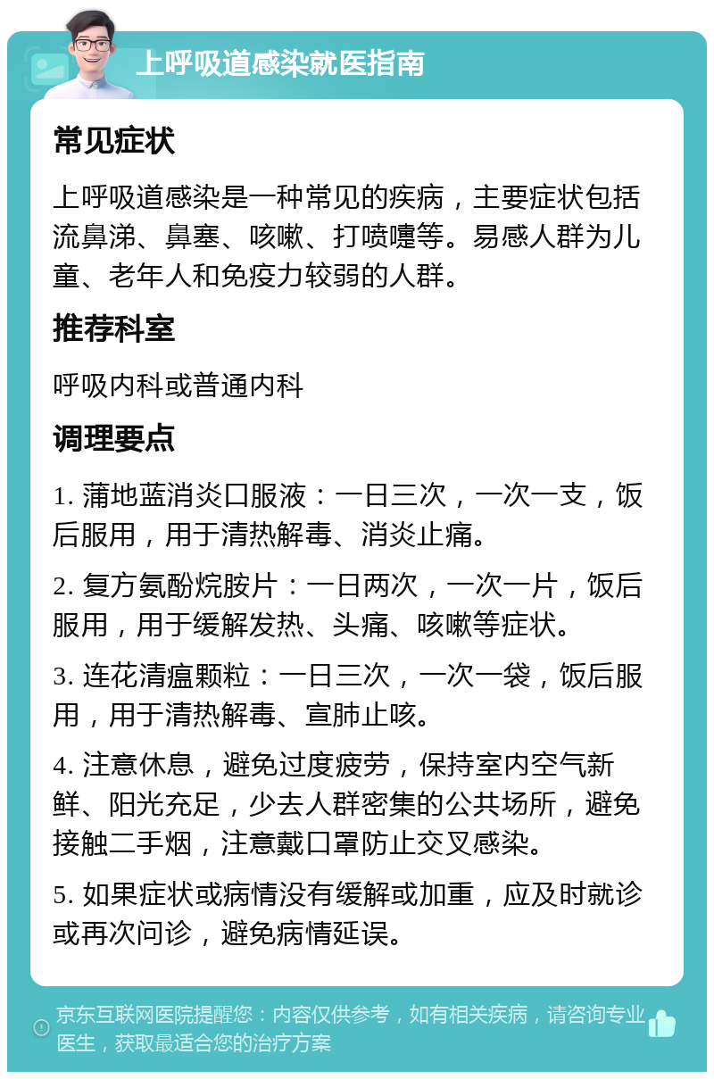 上呼吸道感染就医指南 常见症状 上呼吸道感染是一种常见的疾病，主要症状包括流鼻涕、鼻塞、咳嗽、打喷嚏等。易感人群为儿童、老年人和免疫力较弱的人群。 推荐科室 呼吸内科或普通内科 调理要点 1. 蒲地蓝消炎口服液：一日三次，一次一支，饭后服用，用于清热解毒、消炎止痛。 2. 复方氨酚烷胺片：一日两次，一次一片，饭后服用，用于缓解发热、头痛、咳嗽等症状。 3. 连花清瘟颗粒：一日三次，一次一袋，饭后服用，用于清热解毒、宣肺止咳。 4. 注意休息，避免过度疲劳，保持室内空气新鲜、阳光充足，少去人群密集的公共场所，避免接触二手烟，注意戴口罩防止交叉感染。 5. 如果症状或病情没有缓解或加重，应及时就诊或再次问诊，避免病情延误。