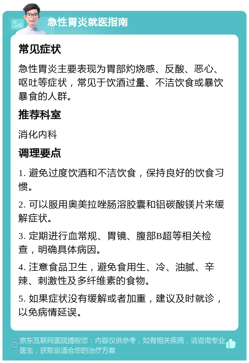 急性胃炎就医指南 常见症状 急性胃炎主要表现为胃部灼烧感、反酸、恶心、呕吐等症状，常见于饮酒过量、不洁饮食或暴饮暴食的人群。 推荐科室 消化内科 调理要点 1. 避免过度饮酒和不洁饮食，保持良好的饮食习惯。 2. 可以服用奥美拉唑肠溶胶囊和铝碳酸镁片来缓解症状。 3. 定期进行血常规、胃镜、腹部B超等相关检查，明确具体病因。 4. 注意食品卫生，避免食用生、冷、油腻、辛辣、刺激性及多纤维素的食物。 5. 如果症状没有缓解或者加重，建议及时就诊，以免病情延误。