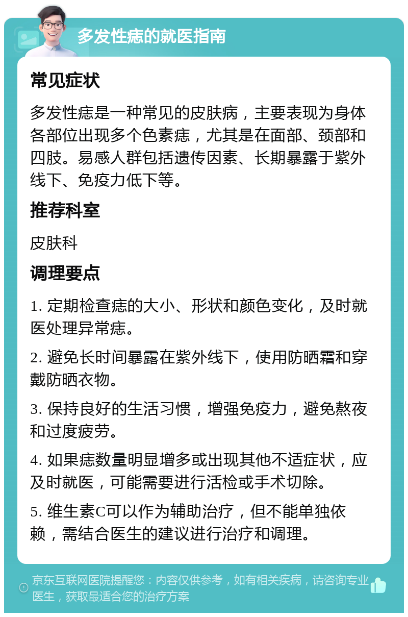 多发性痣的就医指南 常见症状 多发性痣是一种常见的皮肤病，主要表现为身体各部位出现多个色素痣，尤其是在面部、颈部和四肢。易感人群包括遗传因素、长期暴露于紫外线下、免疫力低下等。 推荐科室 皮肤科 调理要点 1. 定期检查痣的大小、形状和颜色变化，及时就医处理异常痣。 2. 避免长时间暴露在紫外线下，使用防晒霜和穿戴防晒衣物。 3. 保持良好的生活习惯，增强免疫力，避免熬夜和过度疲劳。 4. 如果痣数量明显增多或出现其他不适症状，应及时就医，可能需要进行活检或手术切除。 5. 维生素C可以作为辅助治疗，但不能单独依赖，需结合医生的建议进行治疗和调理。