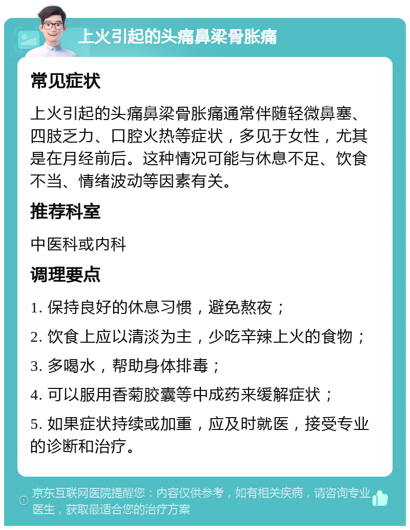 上火引起的头痛鼻梁骨胀痛 常见症状 上火引起的头痛鼻梁骨胀痛通常伴随轻微鼻塞、四肢乏力、口腔火热等症状，多见于女性，尤其是在月经前后。这种情况可能与休息不足、饮食不当、情绪波动等因素有关。 推荐科室 中医科或内科 调理要点 1. 保持良好的休息习惯，避免熬夜； 2. 饮食上应以清淡为主，少吃辛辣上火的食物； 3. 多喝水，帮助身体排毒； 4. 可以服用香菊胶囊等中成药来缓解症状； 5. 如果症状持续或加重，应及时就医，接受专业的诊断和治疗。