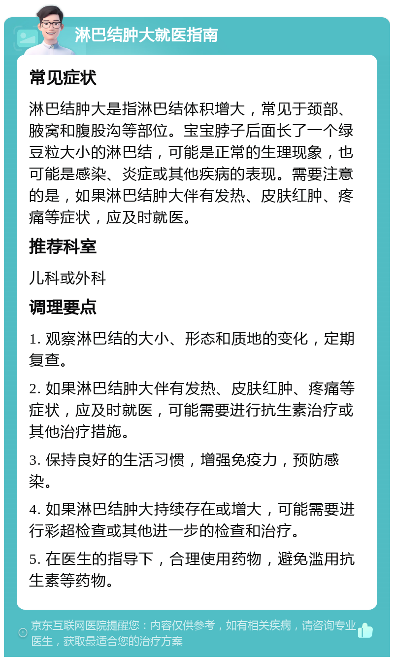 淋巴结肿大就医指南 常见症状 淋巴结肿大是指淋巴结体积增大，常见于颈部、腋窝和腹股沟等部位。宝宝脖子后面长了一个绿豆粒大小的淋巴结，可能是正常的生理现象，也可能是感染、炎症或其他疾病的表现。需要注意的是，如果淋巴结肿大伴有发热、皮肤红肿、疼痛等症状，应及时就医。 推荐科室 儿科或外科 调理要点 1. 观察淋巴结的大小、形态和质地的变化，定期复查。 2. 如果淋巴结肿大伴有发热、皮肤红肿、疼痛等症状，应及时就医，可能需要进行抗生素治疗或其他治疗措施。 3. 保持良好的生活习惯，增强免疫力，预防感染。 4. 如果淋巴结肿大持续存在或增大，可能需要进行彩超检查或其他进一步的检查和治疗。 5. 在医生的指导下，合理使用药物，避免滥用抗生素等药物。