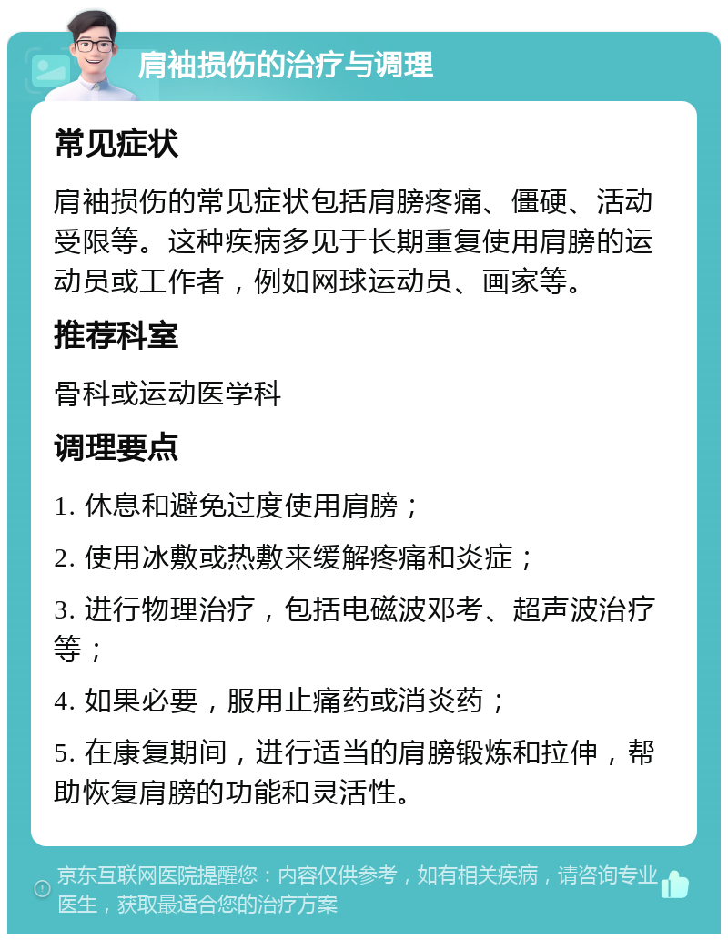 肩袖损伤的治疗与调理 常见症状 肩袖损伤的常见症状包括肩膀疼痛、僵硬、活动受限等。这种疾病多见于长期重复使用肩膀的运动员或工作者，例如网球运动员、画家等。 推荐科室 骨科或运动医学科 调理要点 1. 休息和避免过度使用肩膀； 2. 使用冰敷或热敷来缓解疼痛和炎症； 3. 进行物理治疗，包括电磁波邓考、超声波治疗等； 4. 如果必要，服用止痛药或消炎药； 5. 在康复期间，进行适当的肩膀锻炼和拉伸，帮助恢复肩膀的功能和灵活性。