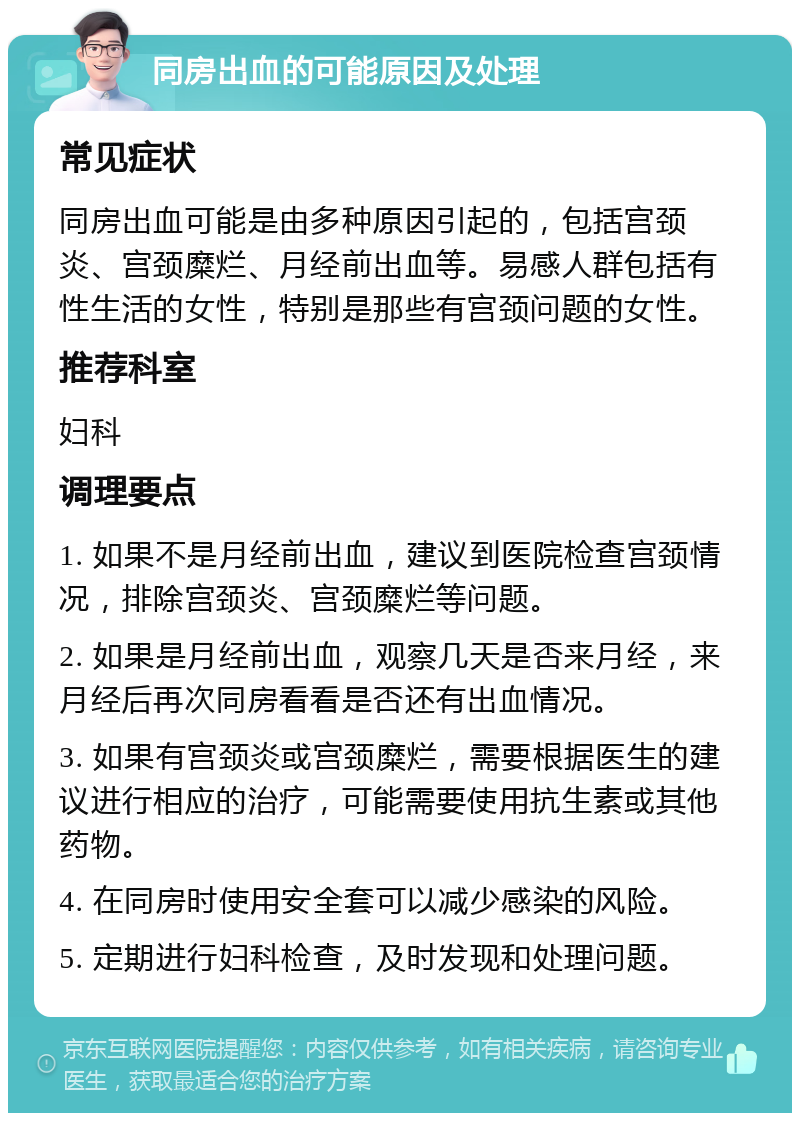 同房出血的可能原因及处理 常见症状 同房出血可能是由多种原因引起的，包括宫颈炎、宫颈糜烂、月经前出血等。易感人群包括有性生活的女性，特别是那些有宫颈问题的女性。 推荐科室 妇科 调理要点 1. 如果不是月经前出血，建议到医院检查宫颈情况，排除宫颈炎、宫颈糜烂等问题。 2. 如果是月经前出血，观察几天是否来月经，来月经后再次同房看看是否还有出血情况。 3. 如果有宫颈炎或宫颈糜烂，需要根据医生的建议进行相应的治疗，可能需要使用抗生素或其他药物。 4. 在同房时使用安全套可以减少感染的风险。 5. 定期进行妇科检查，及时发现和处理问题。