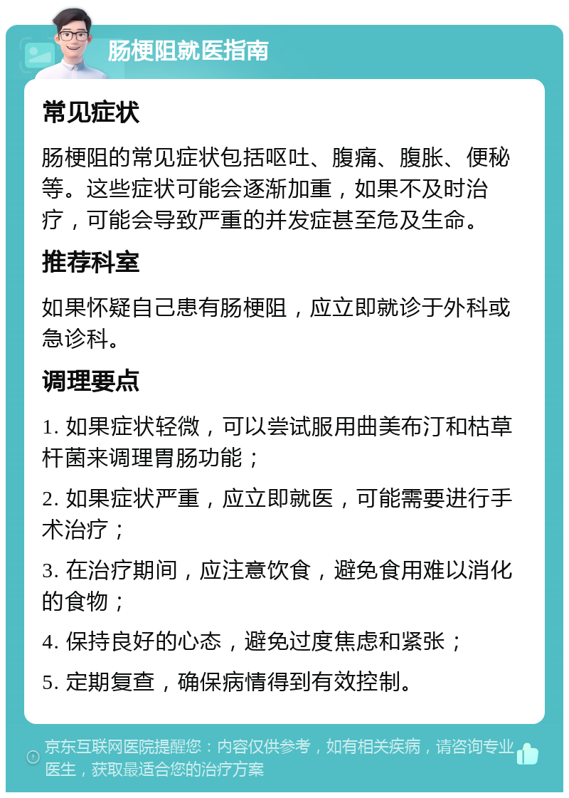 肠梗阻就医指南 常见症状 肠梗阻的常见症状包括呕吐、腹痛、腹胀、便秘等。这些症状可能会逐渐加重，如果不及时治疗，可能会导致严重的并发症甚至危及生命。 推荐科室 如果怀疑自己患有肠梗阻，应立即就诊于外科或急诊科。 调理要点 1. 如果症状轻微，可以尝试服用曲美布汀和枯草杆菌来调理胃肠功能； 2. 如果症状严重，应立即就医，可能需要进行手术治疗； 3. 在治疗期间，应注意饮食，避免食用难以消化的食物； 4. 保持良好的心态，避免过度焦虑和紧张； 5. 定期复查，确保病情得到有效控制。