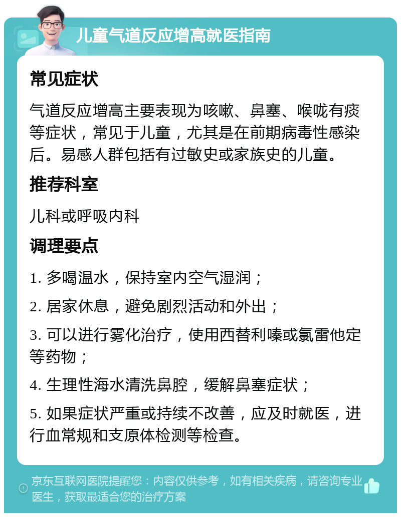 儿童气道反应增高就医指南 常见症状 气道反应增高主要表现为咳嗽、鼻塞、喉咙有痰等症状，常见于儿童，尤其是在前期病毒性感染后。易感人群包括有过敏史或家族史的儿童。 推荐科室 儿科或呼吸内科 调理要点 1. 多喝温水，保持室内空气湿润； 2. 居家休息，避免剧烈活动和外出； 3. 可以进行雾化治疗，使用西替利嗪或氯雷他定等药物； 4. 生理性海水清洗鼻腔，缓解鼻塞症状； 5. 如果症状严重或持续不改善，应及时就医，进行血常规和支原体检测等检查。