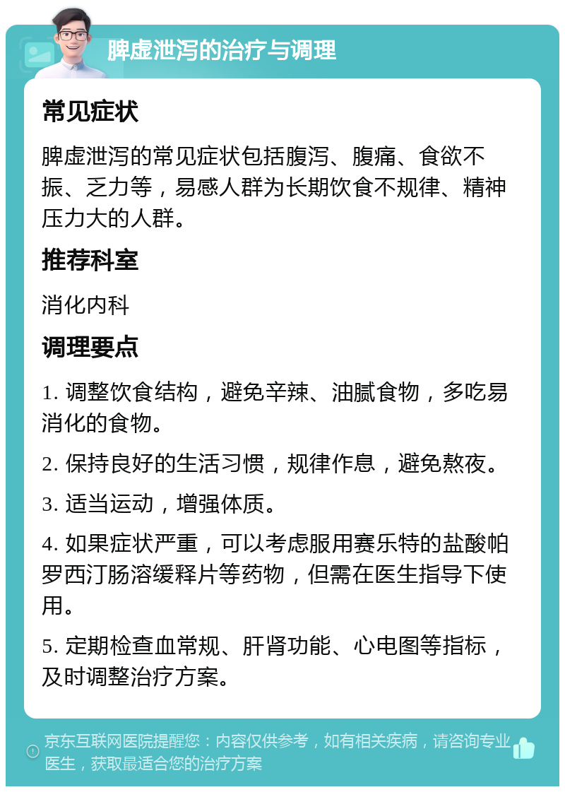 脾虚泄泻的治疗与调理 常见症状 脾虚泄泻的常见症状包括腹泻、腹痛、食欲不振、乏力等，易感人群为长期饮食不规律、精神压力大的人群。 推荐科室 消化内科 调理要点 1. 调整饮食结构，避免辛辣、油腻食物，多吃易消化的食物。 2. 保持良好的生活习惯，规律作息，避免熬夜。 3. 适当运动，增强体质。 4. 如果症状严重，可以考虑服用赛乐特的盐酸帕罗西汀肠溶缓释片等药物，但需在医生指导下使用。 5. 定期检查血常规、肝肾功能、心电图等指标，及时调整治疗方案。