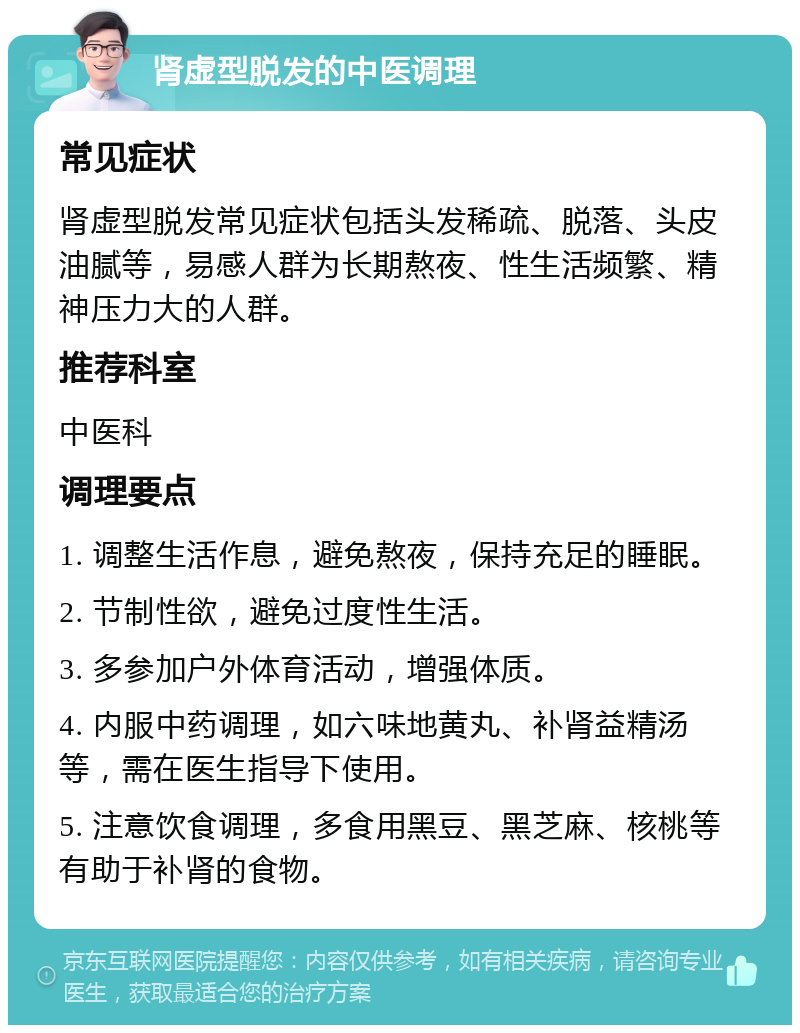 肾虚型脱发的中医调理 常见症状 肾虚型脱发常见症状包括头发稀疏、脱落、头皮油腻等，易感人群为长期熬夜、性生活频繁、精神压力大的人群。 推荐科室 中医科 调理要点 1. 调整生活作息，避免熬夜，保持充足的睡眠。 2. 节制性欲，避免过度性生活。 3. 多参加户外体育活动，增强体质。 4. 内服中药调理，如六味地黄丸、补肾益精汤等，需在医生指导下使用。 5. 注意饮食调理，多食用黑豆、黑芝麻、核桃等有助于补肾的食物。