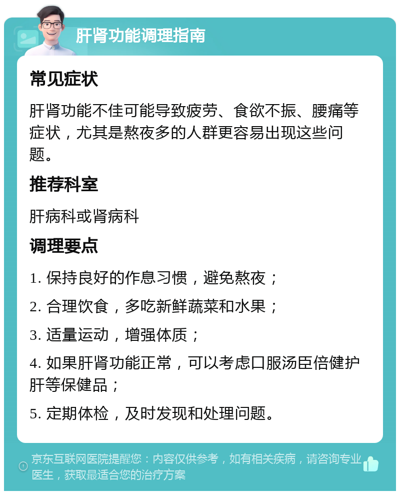 肝肾功能调理指南 常见症状 肝肾功能不佳可能导致疲劳、食欲不振、腰痛等症状，尤其是熬夜多的人群更容易出现这些问题。 推荐科室 肝病科或肾病科 调理要点 1. 保持良好的作息习惯，避免熬夜； 2. 合理饮食，多吃新鲜蔬菜和水果； 3. 适量运动，增强体质； 4. 如果肝肾功能正常，可以考虑口服汤臣倍健护肝等保健品； 5. 定期体检，及时发现和处理问题。