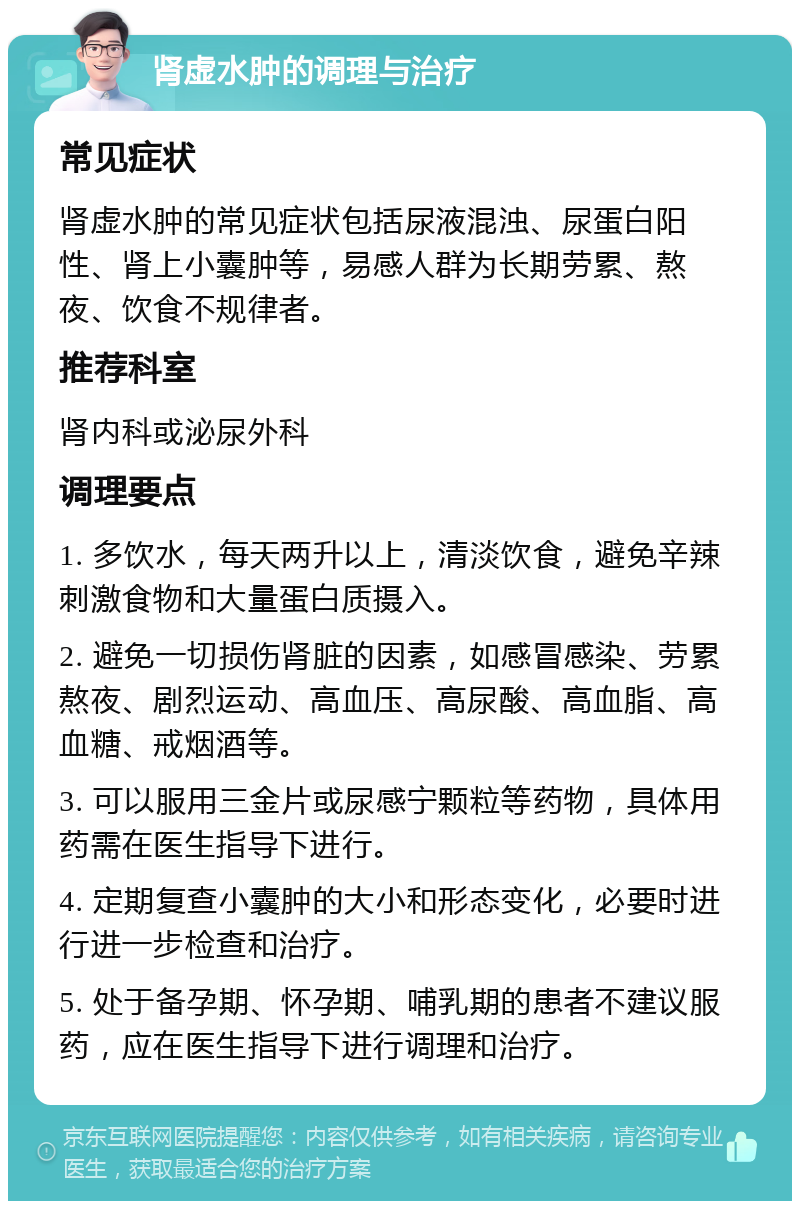 肾虚水肿的调理与治疗 常见症状 肾虚水肿的常见症状包括尿液混浊、尿蛋白阳性、肾上小囊肿等，易感人群为长期劳累、熬夜、饮食不规律者。 推荐科室 肾内科或泌尿外科 调理要点 1. 多饮水，每天两升以上，清淡饮食，避免辛辣刺激食物和大量蛋白质摄入。 2. 避免一切损伤肾脏的因素，如感冒感染、劳累熬夜、剧烈运动、高血压、高尿酸、高血脂、高血糖、戒烟酒等。 3. 可以服用三金片或尿感宁颗粒等药物，具体用药需在医生指导下进行。 4. 定期复查小囊肿的大小和形态变化，必要时进行进一步检查和治疗。 5. 处于备孕期、怀孕期、哺乳期的患者不建议服药，应在医生指导下进行调理和治疗。