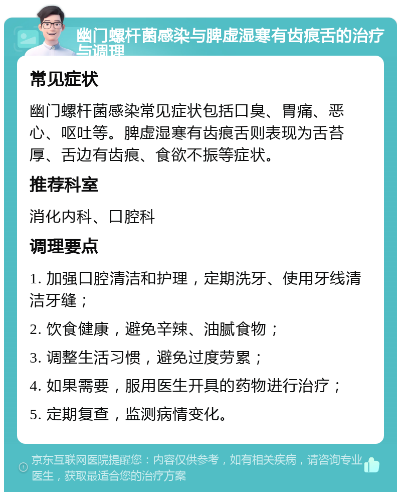 幽门螺杆菌感染与脾虚湿寒有齿痕舌的治疗与调理 常见症状 幽门螺杆菌感染常见症状包括口臭、胃痛、恶心、呕吐等。脾虚湿寒有齿痕舌则表现为舌苔厚、舌边有齿痕、食欲不振等症状。 推荐科室 消化内科、口腔科 调理要点 1. 加强口腔清洁和护理，定期洗牙、使用牙线清洁牙缝； 2. 饮食健康，避免辛辣、油腻食物； 3. 调整生活习惯，避免过度劳累； 4. 如果需要，服用医生开具的药物进行治疗； 5. 定期复查，监测病情变化。