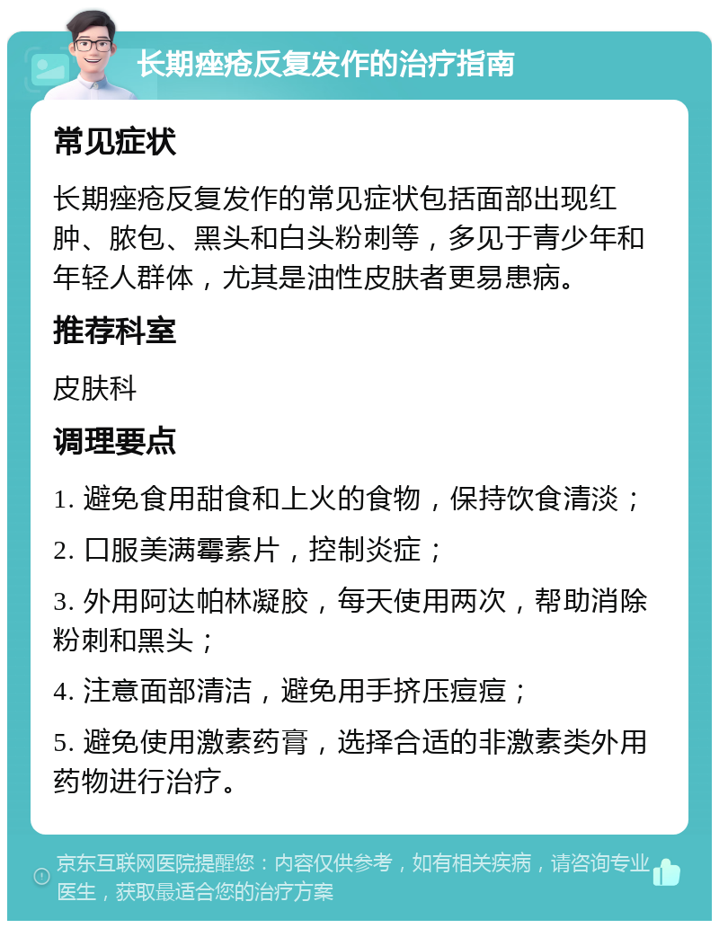 长期痤疮反复发作的治疗指南 常见症状 长期痤疮反复发作的常见症状包括面部出现红肿、脓包、黑头和白头粉刺等，多见于青少年和年轻人群体，尤其是油性皮肤者更易患病。 推荐科室 皮肤科 调理要点 1. 避免食用甜食和上火的食物，保持饮食清淡； 2. 口服美满霉素片，控制炎症； 3. 外用阿达帕林凝胶，每天使用两次，帮助消除粉刺和黑头； 4. 注意面部清洁，避免用手挤压痘痘； 5. 避免使用激素药膏，选择合适的非激素类外用药物进行治疗。