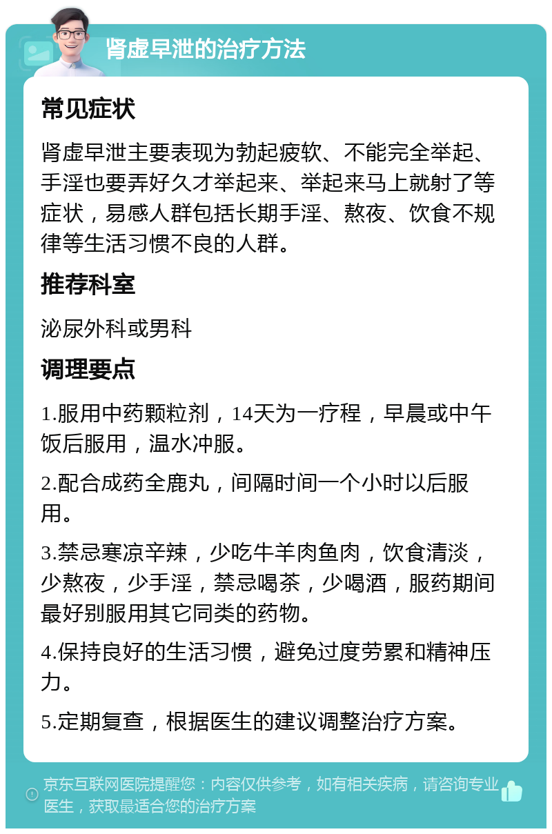 肾虚早泄的治疗方法 常见症状 肾虚早泄主要表现为勃起疲软、不能完全举起、手淫也要弄好久才举起来、举起来马上就射了等症状，易感人群包括长期手淫、熬夜、饮食不规律等生活习惯不良的人群。 推荐科室 泌尿外科或男科 调理要点 1.服用中药颗粒剂，14天为一疗程，早晨或中午饭后服用，温水冲服。 2.配合成药全鹿丸，间隔时间一个小时以后服用。 3.禁忌寒凉辛辣，少吃牛羊肉鱼肉，饮食清淡，少熬夜，少手淫，禁忌喝茶，少喝酒，服药期间最好别服用其它同类的药物。 4.保持良好的生活习惯，避免过度劳累和精神压力。 5.定期复查，根据医生的建议调整治疗方案。