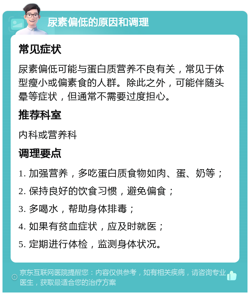 尿素偏低的原因和调理 常见症状 尿素偏低可能与蛋白质营养不良有关，常见于体型瘦小或偏素食的人群。除此之外，可能伴随头晕等症状，但通常不需要过度担心。 推荐科室 内科或营养科 调理要点 1. 加强营养，多吃蛋白质食物如肉、蛋、奶等； 2. 保持良好的饮食习惯，避免偏食； 3. 多喝水，帮助身体排毒； 4. 如果有贫血症状，应及时就医； 5. 定期进行体检，监测身体状况。