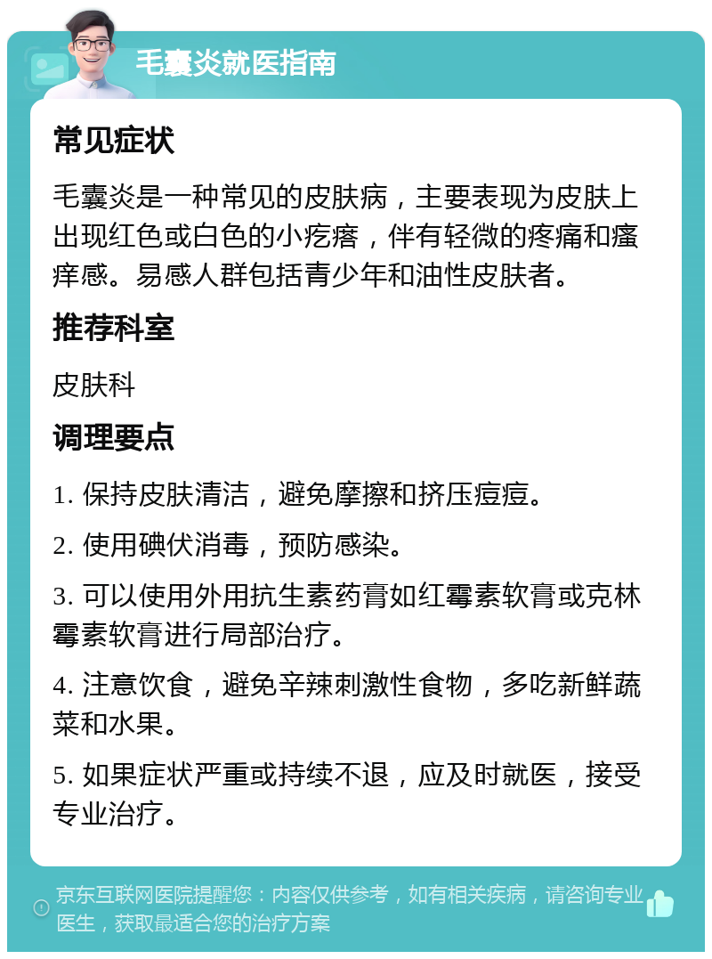 毛囊炎就医指南 常见症状 毛囊炎是一种常见的皮肤病，主要表现为皮肤上出现红色或白色的小疙瘩，伴有轻微的疼痛和瘙痒感。易感人群包括青少年和油性皮肤者。 推荐科室 皮肤科 调理要点 1. 保持皮肤清洁，避免摩擦和挤压痘痘。 2. 使用碘伏消毒，预防感染。 3. 可以使用外用抗生素药膏如红霉素软膏或克林霉素软膏进行局部治疗。 4. 注意饮食，避免辛辣刺激性食物，多吃新鲜蔬菜和水果。 5. 如果症状严重或持续不退，应及时就医，接受专业治疗。