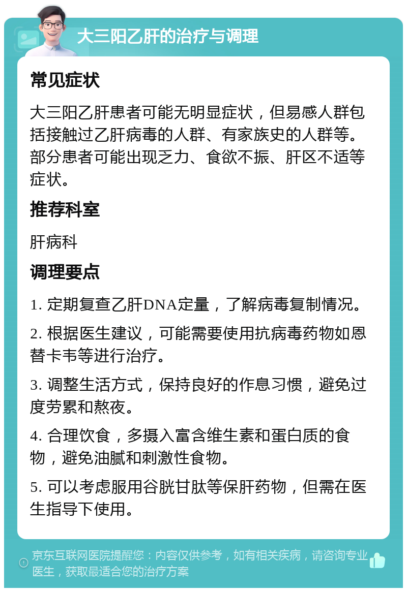 大三阳乙肝的治疗与调理 常见症状 大三阳乙肝患者可能无明显症状，但易感人群包括接触过乙肝病毒的人群、有家族史的人群等。部分患者可能出现乏力、食欲不振、肝区不适等症状。 推荐科室 肝病科 调理要点 1. 定期复查乙肝DNA定量，了解病毒复制情况。 2. 根据医生建议，可能需要使用抗病毒药物如恩替卡韦等进行治疗。 3. 调整生活方式，保持良好的作息习惯，避免过度劳累和熬夜。 4. 合理饮食，多摄入富含维生素和蛋白质的食物，避免油腻和刺激性食物。 5. 可以考虑服用谷胱甘肽等保肝药物，但需在医生指导下使用。