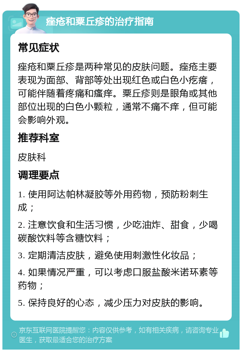 痤疮和粟丘疹的治疗指南 常见症状 痤疮和粟丘疹是两种常见的皮肤问题。痤疮主要表现为面部、背部等处出现红色或白色小疙瘩，可能伴随着疼痛和瘙痒。粟丘疹则是眼角或其他部位出现的白色小颗粒，通常不痛不痒，但可能会影响外观。 推荐科室 皮肤科 调理要点 1. 使用阿达帕林凝胶等外用药物，预防粉刺生成； 2. 注意饮食和生活习惯，少吃油炸、甜食，少喝碳酸饮料等含糖饮料； 3. 定期清洁皮肤，避免使用刺激性化妆品； 4. 如果情况严重，可以考虑口服盐酸米诺环素等药物； 5. 保持良好的心态，减少压力对皮肤的影响。