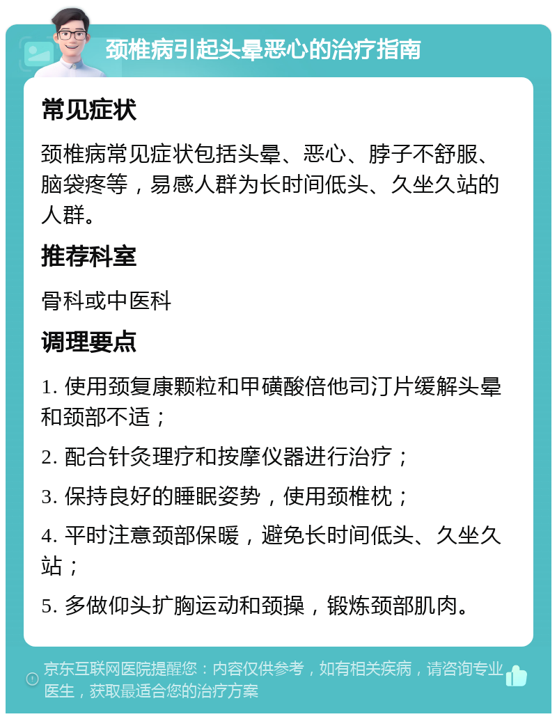 颈椎病引起头晕恶心的治疗指南 常见症状 颈椎病常见症状包括头晕、恶心、脖子不舒服、脑袋疼等，易感人群为长时间低头、久坐久站的人群。 推荐科室 骨科或中医科 调理要点 1. 使用颈复康颗粒和甲磺酸倍他司汀片缓解头晕和颈部不适； 2. 配合针灸理疗和按摩仪器进行治疗； 3. 保持良好的睡眠姿势，使用颈椎枕； 4. 平时注意颈部保暖，避免长时间低头、久坐久站； 5. 多做仰头扩胸运动和颈操，锻炼颈部肌肉。