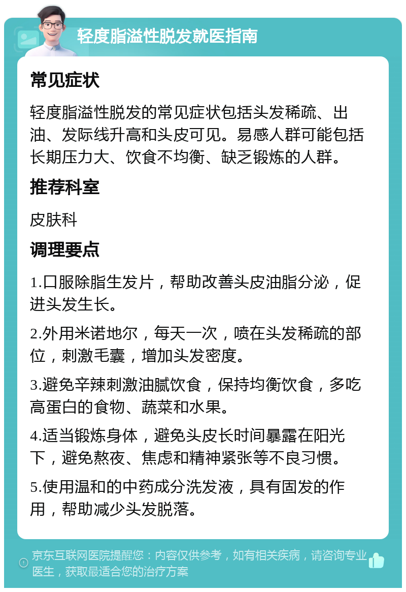 轻度脂溢性脱发就医指南 常见症状 轻度脂溢性脱发的常见症状包括头发稀疏、出油、发际线升高和头皮可见。易感人群可能包括长期压力大、饮食不均衡、缺乏锻炼的人群。 推荐科室 皮肤科 调理要点 1.口服除脂生发片，帮助改善头皮油脂分泌，促进头发生长。 2.外用米诺地尔，每天一次，喷在头发稀疏的部位，刺激毛囊，增加头发密度。 3.避免辛辣刺激油腻饮食，保持均衡饮食，多吃高蛋白的食物、蔬菜和水果。 4.适当锻炼身体，避免头皮长时间暴露在阳光下，避免熬夜、焦虑和精神紧张等不良习惯。 5.使用温和的中药成分洗发液，具有固发的作用，帮助减少头发脱落。