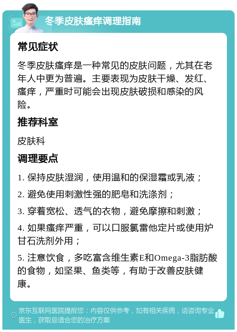 冬季皮肤瘙痒调理指南 常见症状 冬季皮肤瘙痒是一种常见的皮肤问题，尤其在老年人中更为普遍。主要表现为皮肤干燥、发红、瘙痒，严重时可能会出现皮肤破损和感染的风险。 推荐科室 皮肤科 调理要点 1. 保持皮肤湿润，使用温和的保湿霜或乳液； 2. 避免使用刺激性强的肥皂和洗涤剂； 3. 穿着宽松、透气的衣物，避免摩擦和刺激； 4. 如果瘙痒严重，可以口服氯雷他定片或使用炉甘石洗剂外用； 5. 注意饮食，多吃富含维生素E和Omega-3脂肪酸的食物，如坚果、鱼类等，有助于改善皮肤健康。