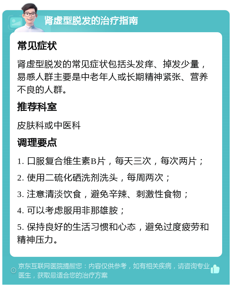 肾虚型脱发的治疗指南 常见症状 肾虚型脱发的常见症状包括头发痒、掉发少量，易感人群主要是中老年人或长期精神紧张、营养不良的人群。 推荐科室 皮肤科或中医科 调理要点 1. 口服复合维生素B片，每天三次，每次两片； 2. 使用二硫化硒洗剂洗头，每周两次； 3. 注意清淡饮食，避免辛辣、刺激性食物； 4. 可以考虑服用非那雄胺； 5. 保持良好的生活习惯和心态，避免过度疲劳和精神压力。