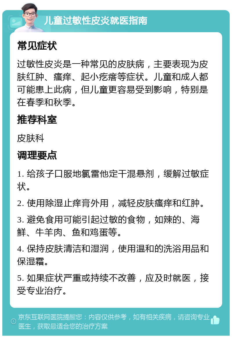 儿童过敏性皮炎就医指南 常见症状 过敏性皮炎是一种常见的皮肤病，主要表现为皮肤红肿、瘙痒、起小疙瘩等症状。儿童和成人都可能患上此病，但儿童更容易受到影响，特别是在春季和秋季。 推荐科室 皮肤科 调理要点 1. 给孩子口服地氯雷他定干混悬剂，缓解过敏症状。 2. 使用除湿止痒膏外用，减轻皮肤瘙痒和红肿。 3. 避免食用可能引起过敏的食物，如辣的、海鲜、牛羊肉、鱼和鸡蛋等。 4. 保持皮肤清洁和湿润，使用温和的洗浴用品和保湿霜。 5. 如果症状严重或持续不改善，应及时就医，接受专业治疗。