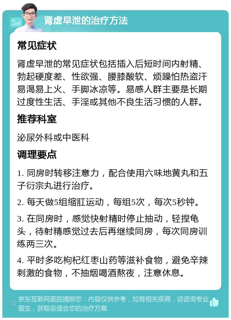 肾虚早泄的治疗方法 常见症状 肾虚早泄的常见症状包括插入后短时间内射精、勃起硬度差、性欲强、腰膝酸软、烦躁怕热盗汗易渴易上火、手脚冰凉等。易感人群主要是长期过度性生活、手淫或其他不良生活习惯的人群。 推荐科室 泌尿外科或中医科 调理要点 1. 同房时转移注意力，配合使用六味地黄丸和五子衍宗丸进行治疗。 2. 每天做5组缩肛运动，每组5次，每次5秒钟。 3. 在同房时，感觉快射精时停止抽动，轻捏龟头，待射精感觉过去后再继续同房，每次同房训练两三次。 4. 平时多吃枸杞红枣山药等滋补食物，避免辛辣刺激的食物，不抽烟喝酒熬夜，注意休息。