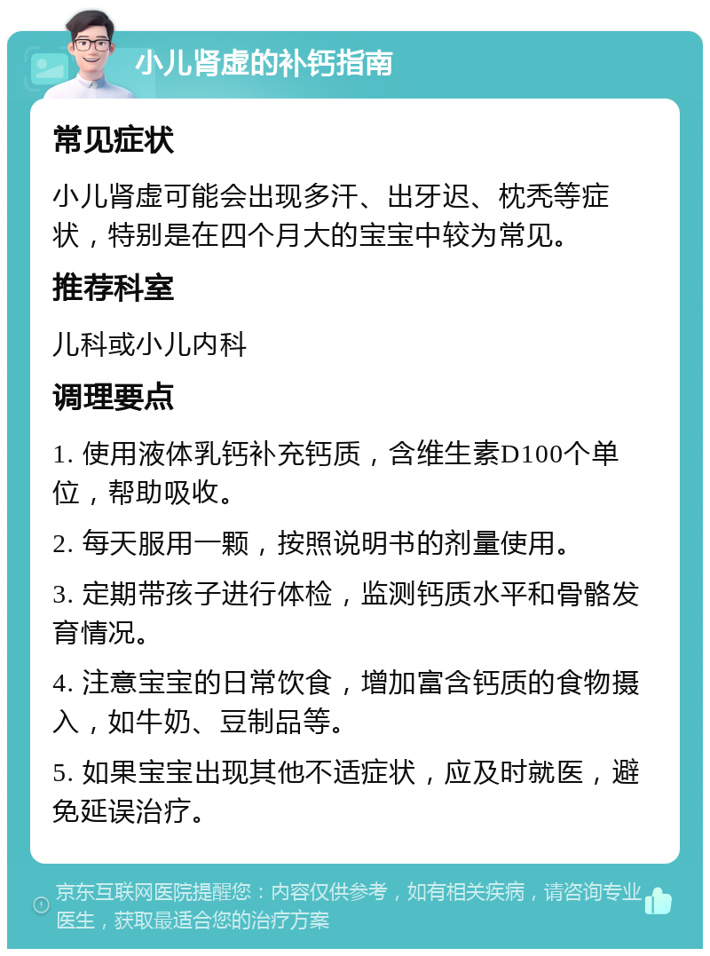 小儿肾虚的补钙指南 常见症状 小儿肾虚可能会出现多汗、出牙迟、枕秃等症状，特别是在四个月大的宝宝中较为常见。 推荐科室 儿科或小儿内科 调理要点 1. 使用液体乳钙补充钙质，含维生素D100个单位，帮助吸收。 2. 每天服用一颗，按照说明书的剂量使用。 3. 定期带孩子进行体检，监测钙质水平和骨骼发育情况。 4. 注意宝宝的日常饮食，增加富含钙质的食物摄入，如牛奶、豆制品等。 5. 如果宝宝出现其他不适症状，应及时就医，避免延误治疗。