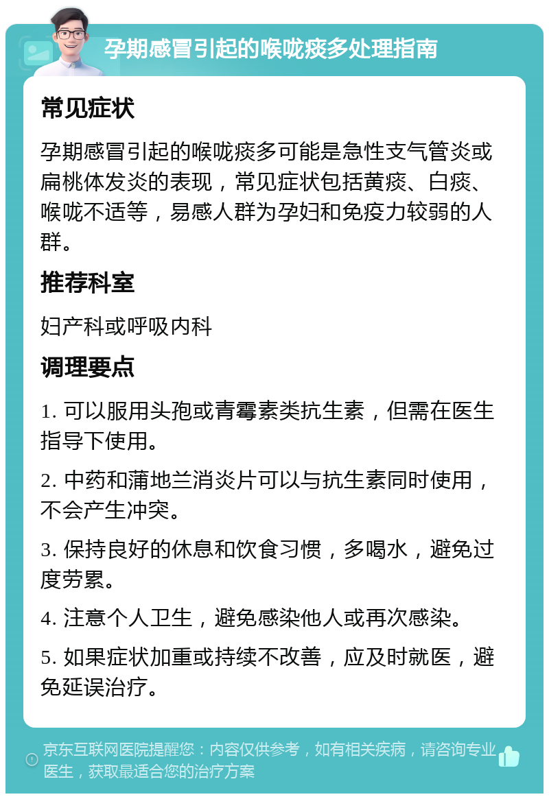 孕期感冒引起的喉咙痰多处理指南 常见症状 孕期感冒引起的喉咙痰多可能是急性支气管炎或扁桃体发炎的表现，常见症状包括黄痰、白痰、喉咙不适等，易感人群为孕妇和免疫力较弱的人群。 推荐科室 妇产科或呼吸内科 调理要点 1. 可以服用头孢或青霉素类抗生素，但需在医生指导下使用。 2. 中药和蒲地兰消炎片可以与抗生素同时使用，不会产生冲突。 3. 保持良好的休息和饮食习惯，多喝水，避免过度劳累。 4. 注意个人卫生，避免感染他人或再次感染。 5. 如果症状加重或持续不改善，应及时就医，避免延误治疗。