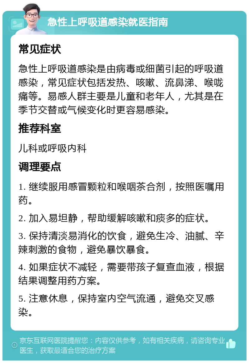 急性上呼吸道感染就医指南 常见症状 急性上呼吸道感染是由病毒或细菌引起的呼吸道感染，常见症状包括发热、咳嗽、流鼻涕、喉咙痛等。易感人群主要是儿童和老年人，尤其是在季节交替或气候变化时更容易感染。 推荐科室 儿科或呼吸内科 调理要点 1. 继续服用感冒颗粒和喉咽茶合剂，按照医嘱用药。 2. 加入易坦静，帮助缓解咳嗽和痰多的症状。 3. 保持清淡易消化的饮食，避免生冷、油腻、辛辣刺激的食物，避免暴饮暴食。 4. 如果症状不减轻，需要带孩子复查血液，根据结果调整用药方案。 5. 注意休息，保持室内空气流通，避免交叉感染。