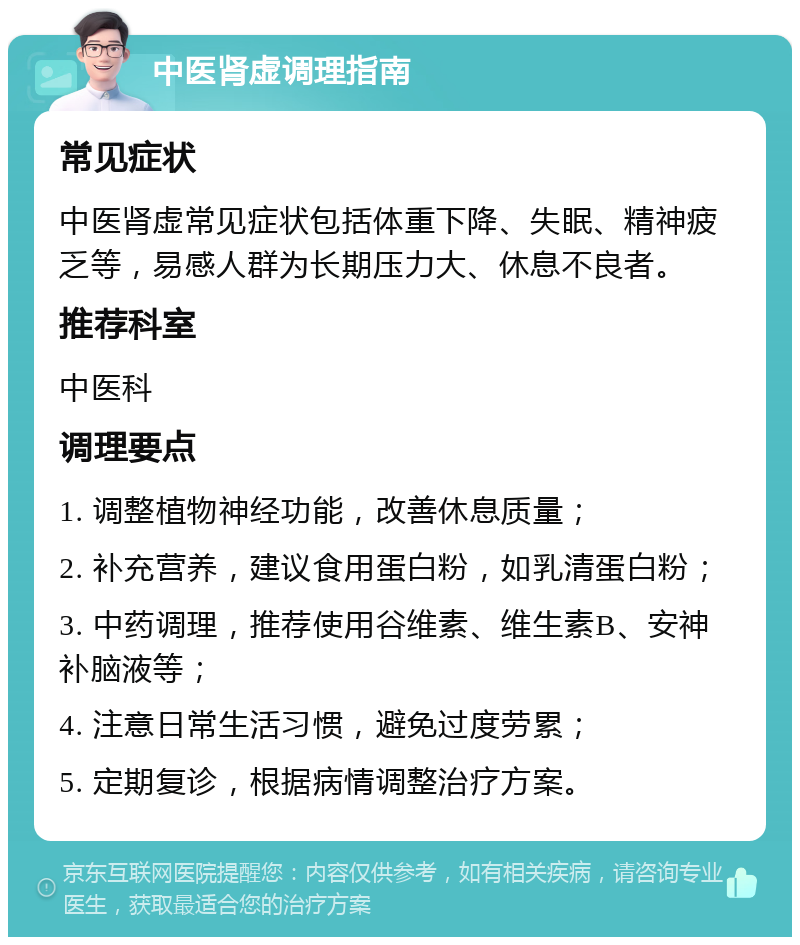 中医肾虚调理指南 常见症状 中医肾虚常见症状包括体重下降、失眠、精神疲乏等，易感人群为长期压力大、休息不良者。 推荐科室 中医科 调理要点 1. 调整植物神经功能，改善休息质量； 2. 补充营养，建议食用蛋白粉，如乳清蛋白粉； 3. 中药调理，推荐使用谷维素、维生素B、安神补脑液等； 4. 注意日常生活习惯，避免过度劳累； 5. 定期复诊，根据病情调整治疗方案。