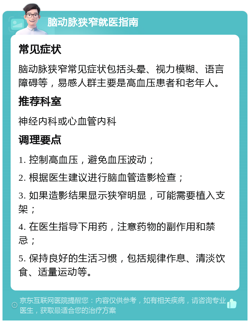 脑动脉狭窄就医指南 常见症状 脑动脉狭窄常见症状包括头晕、视力模糊、语言障碍等，易感人群主要是高血压患者和老年人。 推荐科室 神经内科或心血管内科 调理要点 1. 控制高血压，避免血压波动； 2. 根据医生建议进行脑血管造影检查； 3. 如果造影结果显示狭窄明显，可能需要植入支架； 4. 在医生指导下用药，注意药物的副作用和禁忌； 5. 保持良好的生活习惯，包括规律作息、清淡饮食、适量运动等。