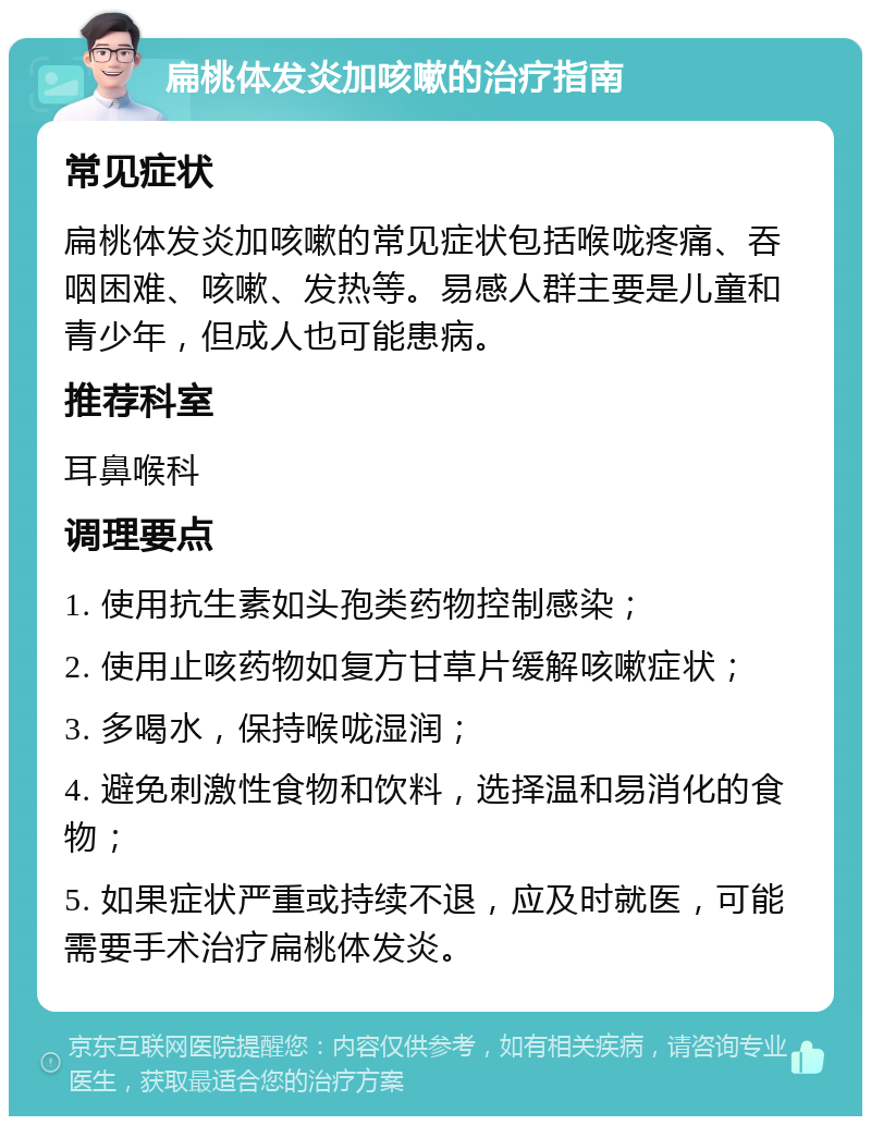 扁桃体发炎加咳嗽的治疗指南 常见症状 扁桃体发炎加咳嗽的常见症状包括喉咙疼痛、吞咽困难、咳嗽、发热等。易感人群主要是儿童和青少年，但成人也可能患病。 推荐科室 耳鼻喉科 调理要点 1. 使用抗生素如头孢类药物控制感染； 2. 使用止咳药物如复方甘草片缓解咳嗽症状； 3. 多喝水，保持喉咙湿润； 4. 避免刺激性食物和饮料，选择温和易消化的食物； 5. 如果症状严重或持续不退，应及时就医，可能需要手术治疗扁桃体发炎。